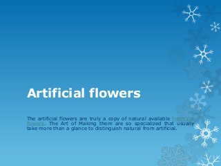 Artificial flowers
The artificial flowers are truly a copy of natural available fresh cut
flowers. The Art of Making them are so specialized that usually
take more than a glance to distinguish natural from artificial.
 