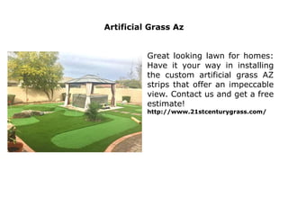 Artificial Grass Az
Great looking lawn for homes:
Have it your way in installing
the custom artificial grass AZ
strips that offer an impeccable
view. Contact us and get a free
estimate!
http://www.21stcenturygrass.com/
 