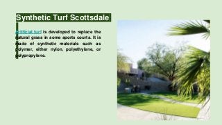 Synthetic Turf Scottsdale
Artificial turf is developed to replace the
natural grass in some sports courts. It is
made of synthetic materials such as
polymer, either nylon, polyethylene, or
polypropylene.
 
