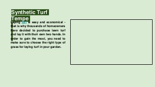 Synthetic Turf
TempeLaying turf is easy and economical -
that is why thousands of homeowners
have decided to purchase lawn turf
and lay it with their own two hands. In
order to gain the most, you need to
make sure to choose the right type of
grass for laying turf in your garden.
 