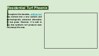 Residential Turf Phoenix
Throughout the decades, artificial turf
has evolved into a very realistic and
technologically advanced alternative
to real grass. However, it is safe to
say that synthetic turf products were
not always this way.
 