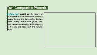 Turf Companies Phoenix
Artificial turf caught up the fancy of
both business and residential property
owners for the first time during the late
1960s. Many community parks and
sport clubs started using artificial grass
as it looks and feels just like natural
grass.
 