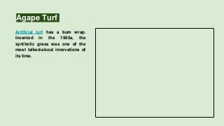 Agape Turf
Artificial turf has a bum wrap.
Invented in the 1960s, the
synthetic grass was one of the
most talked-about innovations of
its time.
 