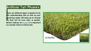 Artificial Turf Phoenix
There are different types of garden turfs,
and understanding this as well as your
gardening needs will help you to choose
the best turf for your lawn or garden.
Before looking for a turf, it is important
to consider where it will be laid.
 