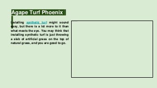 Agape Turf Phoenix
Installing synthetic turf might sound
easy, but there is a lot more to it than
what meets the eye. You may think that
installing synthetic turf is just throwing
a slab of artificial grass on the top of
natural grass, and you are good to go.
 