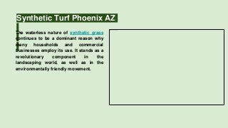 Synthetic Turf Phoenix AZ
The waterless nature of synthetic grass
continues to be a dominant reason why
many households and commercial
businesses employ its use. It stands as a
revolutionary component in the
landscaping world, as well as in the
environmentally friendly movement.
 