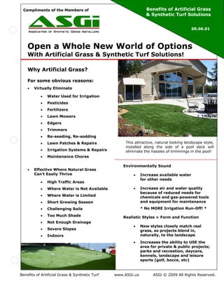 Compliments of the Members of                                  Benefits of Artificial Grass
                                                                & Synthetic Turf Solutions


                                                                                         SR.06.01




    Open a Whole New World of Options
    With Artificial Grass & Synthetic Turf Solutions!

    Why Artificial Grass?

    For some obvious reasons:
    •   Virtually Eliminate

           •   Water Used for Irrigation
           •   Pesticides
           •   Fertilizers
           •   Lawn Mowers
           •   Edgers
           •   Trimmers
           •   Re-seeding, Re-sodding
           •   Lawn Patches & Repairs                This attractive, natural looking landscape style,
                                                     installed along the side of a pool deck will
           •   Irrigation Systems & Repairs          eliminate the hassles of trimmings in the pool!
           •   Maintenance Chores

                                                    Environmentally Sound
    •   Effective Where Natural Grass
        Can't Easily Thrive                              •    Increase available water
                                                              for other needs
           •   High Traffic Areas
           •   Where Water is Not Available              •    Increase air and water quality
                                                              because of reduced needs for
           •   Where Water is Limited                         chemicals and gas-powered tools
           •   Short Growing Season                           and equipment for maintenance
           •   Challenging Soils                              * No MORE Irrigation Run-Off! *
           •   Too Much Shade                       Realistic Styles = Form and Function
           •   Not Enough Drainage
                                                         •    New styles closely match real
           •   Severe Slopes                                  grass, so projects blend in,
           •   Indoors                                        naturally, to the landscape
                                                         •    Increases the ability to USE the
                                                              area for private & public projects;
                                                              parks and recreation, daycare,
                                                              kennels, landscape and leisure
                                                              sports (golf, bocce, etc)



Benefits of Artificial Grass & Synthetic Turf   www.ASGi.us         ASGi © 2009 All Rights Reserved.
 