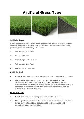 Artificial Grass Type
Artificial Grass
A very popular artificial grass style. High density with 4 different shades
of green, creating a realistic and natural look. Suitable for landscaping,
gardens, terraces and many other uses.
 Pile Height: 1.75 inch
 Gauge: 3/8 inch
 Face Weight: 60 oz/sq yd
 Roll Length: 100 Feet
 Roll Width: 7.5/15 feet
Artificial Turf
 Artificial turf is an important element of interior and exterior design
 The original intention of coming up with the artificial turf
technology was use in outdoor areas like football fields and
basketball courts. However, it has proven so useful in itself that it is
now used in both residential and recreational purposes, but the
potential still doesn’t stop here.
Synthetic Turf
 Synthetic turf landscaping is always a safe alternative.
 Mowing natural lawns is not only tiresome but every year we come
across news of accidents about people getting injured and
sometimes even getting killed.
 