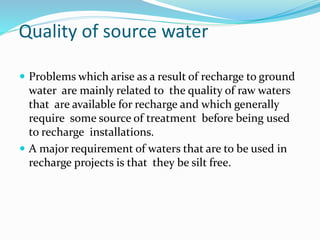Quality of source water
 Problems which arise as a result of recharge to ground
water are mainly related to the quality of raw waters
that are available for recharge and which generally
require some source of treatment before being used
to recharge installations.
 A major requirement of waters that are to be used in
recharge projects is that they be silt free.
 