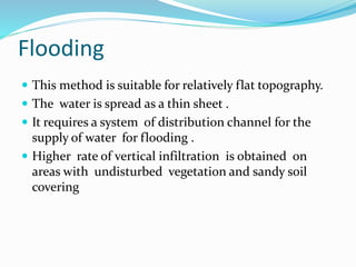 Flooding
 This method is suitable for relatively flat topography.
 The water is spread as a thin sheet .
 It requires a system of distribution channel for the
supply of water for flooding .
 Higher rate of vertical infiltration is obtained on
areas with undisturbed vegetation and sandy soil
covering
 