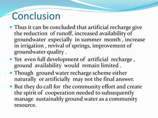 Conclusion
 Thus it can be concluded that artificial recharge give
the reduction of runoff, increased availability of
groundwater especially in summer month , increase
in irrigation , revival of springs, improvement of
groundwater quality .
 Yet even full development of artificial recharge ,
ground availability would remain limited .
 Though ground water recharge scheme either
naturally or artificially may not the final answer.
 But they do call for the community effort and create
the spirit of cooperation needed to subsequently
manage sustainably ground water as a community
resource.
 