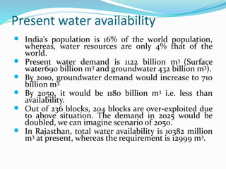 Present water availability
 India’s population is 16% of the world population,
whereas, water resources are only 4% that of the
world.
 Present water demand is 1122 billion m3 (Surface
water690 billion m3 and groundwater 432 billion m3).
 By 2010, groundwater demand would increase to 710
billion m3.
 By 2050, it would be 1180 billion m3 i.e. less than
availability.
 Out of 236 blocks, 204 blocks are over-exploited due
to above situation. The demand in 2025 would be
doubled, we can imagine scenario of 2050.
 In Rajasthan, total water availability is 10382 million
m3 at present, whereas the requirement is 12999 m3.
 