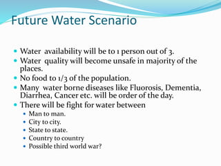 Future Water Scenario
 Water availability will be to 1 person out of 3.
 Water quality will become unsafe in majority of the
places.
 No food to 1/3 of the population.
 Many water borne diseases like Fluorosis, Dementia,
Diarrhea, Cancer etc. will be order of the day.
 There will be fight for water between
 Man to man.
 City to city.
 State to state.
 Country to country
 Possible third world war?
 