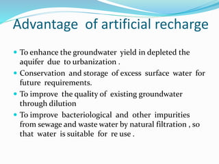 Advantage of artificial recharge
 To enhance the groundwater yield in depleted the
aquifer due to urbanization .
 Conservation and storage of excess surface water for
future requirements.
 To improve the quality of existing groundwater
through dilution
 To improve bacteriological and other impurities
from sewage and waste water by natural filtration , so
that water is suitable for re use .
 
