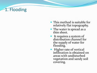 1. Flooding
 This method is suitable for

relatively flat topography.
 The water is spread as a
thin sheet.
 It requires a system of
distribution channel for
the supply of water for
flooding.
 Higher rate of vertical
infiltration is obtained on
areas with undisturbed
vegetation and sandy soil
covering.

 