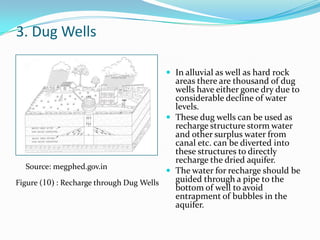 3. Dug Wells
 In alluvial as well as hard rock

areas there are thousand of dug
wells have either gone dry due to
considerable decline of water
levels.
 These dug wells can be used as
recharge structure storm water
and other surplus water from
canal etc. can be diverted into
these structures to directly
recharge the dried aquifer.
Source: megphed.gov.in
 The water for recharge should be
guided through a pipe to the
Figure (10) : Recharge through Dug Wells
bottom of well to avoid
entrapment of bubbles in the
aquifer.

 