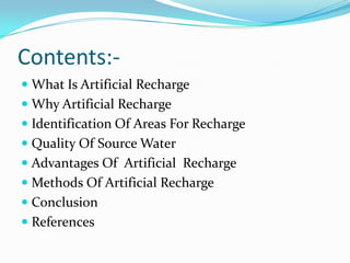 Contents: What Is Artificial Recharge
 Why Artificial Recharge
 Identification Of Areas For Recharge
 Quality Of Source Water
 Advantages Of Artificial Recharge
 Methods Of Artificial Recharge
 Conclusion
 References

 