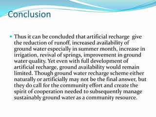 Conclusion
 Thus it can be concluded that artificial recharge give

the reduction of runoff, increased availability of
ground water especially in summer month, increase in
irrigation, revival of springs, improvement in ground
water quality. Yet even with full development of
artificial recharge, ground availability would remain
limited. Though ground water recharge scheme either
naturally or artificially may not be the final answer, but
they do call for the community effort and create the
spirit of cooperation needed to subsequently manage
sustainably ground water as a community resource.

 