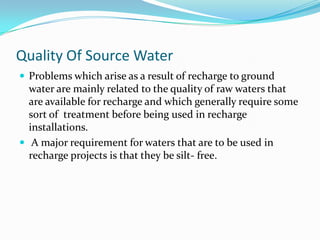 Quality Of Source Water
 Problems which arise as a result of recharge to ground

water are mainly related to the quality of raw waters that
are available for recharge and which generally require some
sort of treatment before being used in recharge
installations.
 A major requirement for waters that are to be used in
recharge projects is that they be silt- free.

 