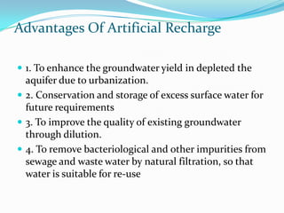 Advantages Of Artificial Recharge
 1. To enhance the groundwater yield in depleted the

aquifer due to urbanization.
 2. Conservation and storage of excess surface water for
future requirements
 3. To improve the quality of existing groundwater
through dilution.
 4. To remove bacteriological and other impurities from
sewage and waste water by natural filtration, so that
water is suitable for re-use

 