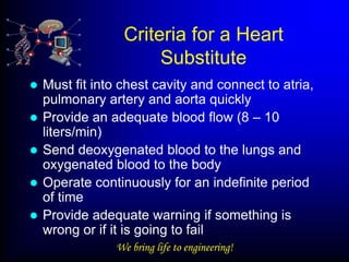 Criteria for a Heart
                       Substitute
   Must fit into chest cavity and connect to atria,
    pulmonary artery and aorta quickly
   Provide an adequate blood flow (8 – 10
    liters/min)
   Send deoxygenated blood to the lungs and
    oxygenated blood to the body
   Operate continuously for an indefinite period
    of time
   Provide adequate warning if something is
    wrong or if it is going to fail
                 We bring life to engineering!
 