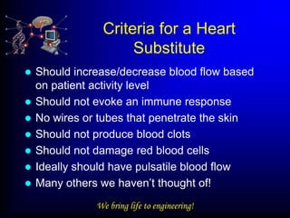 Criteria for a Heart
                     Substitute
   Should increase/decrease blood flow based
    on patient activity level
   Should not evoke an immune response
   No wires or tubes that penetrate the skin
   Should not produce blood clots
   Should not damage red blood cells
   Ideally should have pulsatile blood flow
   Many others we haven’t thought of!
               We bring life to engineering!
 
