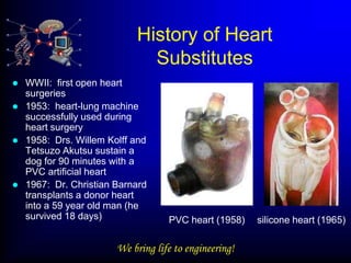 History of Heart
                              Substitutes
   WWII: first open heart
    surgeries
   1953: heart-lung machine
    successfully used during
    heart surgery
   1958: Drs. Willem Kolff and
    Tetsuzo Akutsu sustain a
    dog for 90 minutes with a
    PVC artificial heart
   1967: Dr. Christian Barnard
    transplants a donor heart
    into a 59 year old man (he
    survived 18 days)               PVC heart (1958)    silicone heart (1965)

                        We bring life to engineering!
 