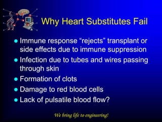 Why Heart Substitutes Fail

 Immune response “rejects” transplant or
  side effects due to immune suppression
 Infection due to tubes and wires passing
  through skin
 Formation of clots
 Damage to red blood cells
 Lack of pulsatile blood flow?

            We bring life to engineering!
 