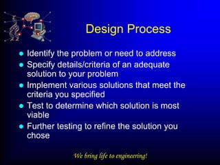 Design Process
   Identify the problem or need to address
   Specify details/criteria of an adequate
    solution to your problem
   Implement various solutions that meet the
    criteria you specified
   Test to determine which solution is most
    viable
   Further testing to refine the solution you
    chose

                We bring life to engineering!
 