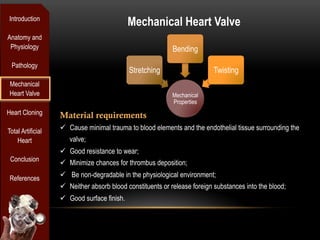 Introduction
                                              Mechanical Heart Valve
Anatomy and
 Physiology                                                 Bending
 Pathology
                                              Stretching                   Twisting
 Mechanical
 Heart Valve                                                Mechanical
                                                            Properties
Heart Cloning      Material requirements
Total Artificial   ü  Cause minimal trauma to blood elements and the endothelial tissue surrounding the
    Heart             valve;
                   ü  Good resistance to wear;
 Conclusion
                   ü  Minimize chances for thrombus deposition;

 References        ü  Be non-degradable in the physiological environment;
                   ü  Neither absorb blood constituents or release foreign substances into the blood;
                   ü  Good surface finish.
 