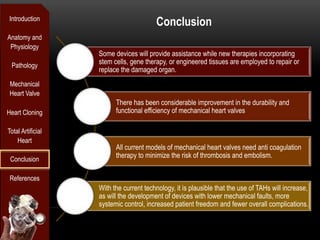 Introduction
                                        Conclusion
Anatomy and
 Physiology
                   Some devices will provide assistance while new therapies incorporating
 Pathology
                   stem cells, gene therapy, or engineered tissues are employed to repair or
                   replace the damaged organ.
 Mechanical
 Heart Valve
                         There has been considerable improvement in the durability and
Heart Cloning            functional efficiency of mechanical heart valves

Total Artificial
    Heart
                         All current models of mechanical heart valves need anti coagulation
 Conclusion
                         therapy to minimize the risk of thrombosis and embolism.


 References
                   With the current technology, it is plausible that the use of TAHs will increase,
                   as will the development of devices with lower mechanical faults, more
                   systemic control, increased patient freedom and fewer overall complications.
 