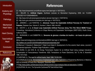 Introduction                                                     References
Anatomy and        [1] - http://www.bmecentral.com/artificial-organs.html (last login in 16/07/2012);
                   [2] - MILLER, G., Artificial Organs, Synthesis Lectures on Biomedical Engineering, 2006, doi: 10.2200/
 Physiology
                   S00023ED1V01Y200604BME004;
                   [3] - http://www.mirm.pitt.edu/programs/medical_devices/ (last login in 16/07/2012);
 Pathology         [4] - http://echo.gmu.edu/bionics/exhibits.htm (last login in 16/07/2012);
                   [5] - JAREMKO, J. and RORSTAD, O., Advances Toward the Implantable Artificial Pancreas for Treatment of
 Mechanical        Diabetes, Diabetes Care, Volume 21, Number 3, March 1998, 444-450;
 Heart Valve       [6] - SHETKY, L. et al, A Closed Loop Implantable Artificial Pancreas Using Thin Film Nitinol MEMS Pumps,
                   Proceedings, International Conference on Shape Memory and Superelastic Technologies (SMST-2003), Pacific Grove,
Heart Cloning      California (2003);
                   [7] – MURAKAMI, A. and SABBATINI, A., Sensores de glucose e bombas de insulina – em busca do pâncreas
                   artificial;
Total Artificial
                   [8]http://www.technologyreview.com/biomedicine/38003/ (last login in 16/07/2012);
    Heart          http://edition.cnn.com/2012/03/04/health/artificial-pancreas/index.html
                   [9] Mitamura Y, Hosooka K, Matsomoto T, Otaki K and Sakai K. Development of a fine ceramic Heart valves. Journal of
 Conclusion        Biomaterials Application. Publisher Sage Publication, London.
                   [10] JOUNG, G. and CHO, B., An Energy Transmission System for an Artificial Heart Using Leakage Inductance
 References        Compensation of Transcutaneous Transformer, IEEE Transactions on Power Electronics, Vol. 13, No. 6, November
                   1998, 1013-1022;
                   [11] WESTABY, S., The need for artificial hearts, Heart 1996; 76:200-206;
                   [12] GONZÁLEZ, B. et al., Biomechanics of mechanical heart valve, Applications of Engineering Mechanics in Medicine,
                   GED at University of Puerto Rico, Mayagüez, December 2003;
                   [13] http://www.publico.pt/Ciências/coracao-artificial-primeiro-orgao-biologico-feito-em-laboratorio-1316632
                   [14] SLEPIAN, M. et al., The Syncardia CardiowestTM Total Artificial Heart.
 