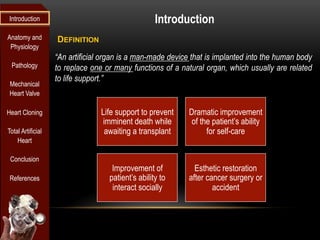 Introduction                                       Introduction
Anatomy and        DEFINITION
 Physiology
                   “An artificial organ is a man-made device that is implanted into the human body
 Pathology         to replace one or many functions of a natural organ, which usually are related
                   to life support.”
 Mechanical
 Heart Valve

Heart Cloning                    Life support to prevent    Dramatic improvement
                                  imminent death while       of the patient’s ability
Total Artificial                  awaiting a transplant           for self-care
    Heart

 Conclusion
                                    Improvement of            Esthetic restoration
 References                        patient’s ability to     after cancer surgery or
                                    interact socially               accident
 