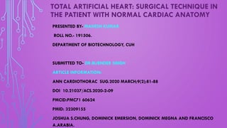 TOTAL ARTIFICIAL HEART: SURGICAL TECHNIQUE IN
THE PATIENT WITH NORMAL CARDIAC ANATOMY
PRESENTED BY- MAHESH KUMAR
ROLL NO.- 191506.
DEPARTMENT OF BIOTECHNOLOGY, CUH
SUBMITTED TO- DR.BIJENDER SINGH
ARTICLE INFORMATION:
ANN CARDIOTHORAC SUG.2020 MARCH;9(2);81-88
DOI 10.21037/ACS.2020-2-09
PMCID:PMC71 60624
PMID: 32309155
JOSHUA S.CHUNG, DOMINICK EMERSION, DOMINICK MEGNA AND FRANCISCO
A.ARABIA.
 