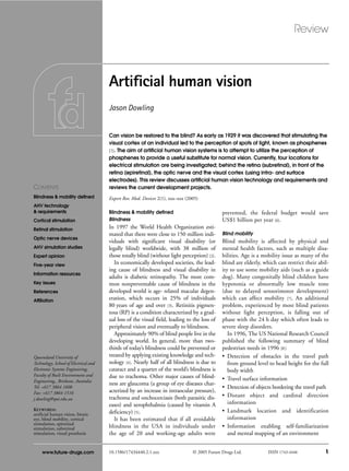 Review
10.1586/17434440.2.1.xxx © 2005 Future Drugs Ltd. ISSN 1743-4440 1
CONTENTS
Blindness & mobility defined
AHV technology
& requirements
Cortical stimulation
Retinal stimulation
Optic nerve devices
AHV simulation studies
Expert opinion
Five-year view
Information resources
Key issues
References
Affiliation
www.future-drugs.com
Artificial human vision
Jason Dowling
Queensland University of
Technology, School of Electrical and
Electronic Systems Engineering,
Faculty of Built Environment and
Engineering,, Brisbane, Australia
Tel: +617 3864 1608
Fax: +617 3864 1516
j.dowling@qut.edu.au
KEYWORDS:
artificial human vision, bionic
eye, blind mobility, cortical
stimulation, epiretinal
stimulation, subretinal
stimulation, visual prosthesis
Can vision be restored to the blind? As early as 1929 it was discovered that stimulating the
visual cortex of an individual led to the perception of spots of light, known as phosphenes
[1]. The aim of artificial human vision systems is to attempt to utilize the perception of
phosphenes to provide a useful substitute for normal vision. Currently, four locations for
electrical stimulation are being investigated; behind the retina (subretinal), in front of the
retina (epiretinal), the optic nerve and the visual cortex (using intra- and surface
electrodes). This review discusses artificial human vision technology and requirements and
reviews the current development projects.
Expert Rev. Med. Devices 2(1), xxx–xxx (2005)
Blindness & mobility defined
Blindness
In 1997 the World Health Organization esti-
mated that there were close to 150 million indi-
viduals with significant visual disability (or
legally blind) worldwide, with 38 million of
those totally blind (without light perception) [2].
In economically developed societies, the lead-
ing cause of blindness and visual disability in
adults is diabetic retinopathy. The most com-
mon nonpreventable cause of blindness in the
developed world is age- related macular degen-
eration, which occurs in 25% of individuals
80 years of age and over [3]. Retinitis pigmen-
tosa (RP) is a condition characterized by a grad-
ual loss of the visual field, leading to the loss of
peripheral vision and eventually to blindness.
Approximately 90% of blind people live in the
developing world. In general, more than two-
thirds of today’s blindness could be prevented or
treated by applying existing knowledge and tech-
nology [4]. Nearly half of all blindness is due to
cataract and a quarter of the world’s blindness is
due to trachoma. Other major causes of blind-
ness are glaucoma (a group of eye diseases char-
acterized by an increase in intraocular pressure),
trachoma and onchocerciasis (both parasitic dis-
eases) and xerophthalmia (caused by vitamin A
deficiency) [5].
It has been estimated that if all avoidable
blindness in the USA in individuals under
the age of 20 and working-age adults were
prevented, the federal budget would save
US$1 billion per year [6].
Blind mobility
Blind mobility is affected by physical and
mental health factors, such as multiple disa-
bilities. Age is a mobility issue as many of the
blind are elderly, which can restrict their abil-
ity to use some mobility aids (such as a guide
dog). Many congenitally blind children have
hypotonia or abnormally low muscle tone
(due to delayed sensorimotor development)
which can affect mobility [7]. An additional
problem, experienced by most blind patients
without light perception, is falling out of
phase with the 24 h day which often leads to
severe sleep disorders.
In 1996, The US National Research Council
published the following summary of blind
pedestrian needs in 1996 [8]:
• Detection of obstacles in the travel path
from ground level to head height for the full
body width
• Travel surface information
• Detection of objects bordering the travel path
• Distant object and cardinal direction
information
• Landmark location and identification
information
• Information enabling self-familiarization
and mental mapping of an environment
 