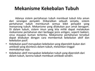 Mekanisme Kekebalan Tubuh
Adanya sistem pertahanan tubuh membuat tubuh kita aman
dari serangan penyakit. Diibaratkan sebuah senjata, sistem
pertahanan tubuh membunuh semua bibit penyakit yang
menyerang tubuh. Mekanisme yang dilakukan pun amat beragam.
Di dalam tubuh, sistem imun yang kita miliki dapat melakukan
mekanisme pertahanan dari berbagai jenis antigen, seperti bakteri,
virus maupun kuman tertentu. Mekanisme pertahanan tersebut
dapat dilakukan dengan cara membentuk kekebalan aktif dan
kekebalan pasif.
• Kekebalan pasif merupakan kekebalan yang diperoleh bukan dari
antibodi yang disintesis dalam tubuh, melainkan tinggal
memakainya saja.
• Kekebalan aktif merupakan kekebalan tubuh yang diperoleh dari
dalam tubuh, karena tubuh membuat antibodi sendiri.
 