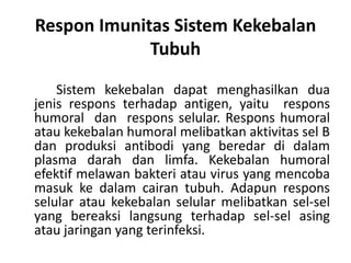 Respon Imunitas Sistem Kekebalan
Tubuh
Sistem kekebalan dapat menghasilkan dua
jenis respons terhadap antigen, yaitu respons
humoral dan respons selular. Respons humoral
atau kekebalan humoral melibatkan aktivitas sel B
dan produksi antibodi yang beredar di dalam
plasma darah dan limfa. Kekebalan humoral
efektif melawan bakteri atau virus yang mencoba
masuk ke dalam cairan tubuh. Adapun respons
selular atau kekebalan selular melibatkan sel-sel
yang bereaksi langsung terhadap sel-sel asing
atau jaringan yang terinfeksi.
 