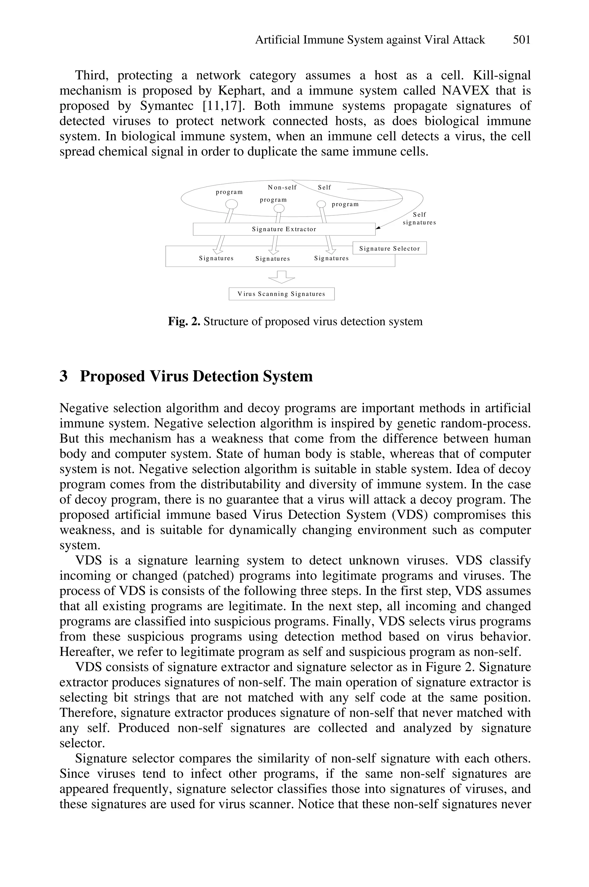 Artificial Immune System against Viral Attack 501
Third, protecting a network category assumes a host as a cell. Kill-signal
mechanism is proposed by Kephart, and a immune system called NAVEX that is
proposed by Symantec [11,17]. Both immune systems propagate signatures of
detected viruses to protect network connected hosts, as does biological immune
system. In biological immune system, when an immune cell detects a virus, the cell
spread chemical signal in order to duplicate the same immune cells.
SelfN on-self
Sig natures Sign atu res Sig natures
Signature Selecto r
V iru s Scanning Signatures
Self
sign atu res
program
program
program
Sign atu re E xtractor
Fig. 2. Structure of proposed virus detection system
3 Proposed Virus Detection System
Negative selection algorithm and decoy programs are important methods in artificial
immune system. Negative selection algorithm is inspired by genetic random-process.
But this mechanism has a weakness that come from the difference between human
body and computer system. State of human body is stable, whereas that of computer
system is not. Negative selection algorithm is suitable in stable system. Idea of decoy
program comes from the distributability and diversity of immune system. In the case
of decoy program, there is no guarantee that a virus will attack a decoy program. The
proposed artificial immune based Virus Detection System (VDS) compromises this
weakness, and is suitable for dynamically changing environment such as computer
system.
VDS is a signature learning system to detect unknown viruses. VDS classify
incoming or changed (patched) programs into legitimate programs and viruses. The
process of VDS is consists of the following three steps. In the first step, VDS assumes
that all existing programs are legitimate. In the next step, all incoming and changed
programs are classified into suspicious programs. Finally, VDS selects virus programs
from these suspicious programs using detection method based on virus behavior.
Hereafter, we refer to legitimate program as self and suspicious program as non-self.
VDS consists of signature extractor and signature selector as in Figure 2. Signature
extractor produces signatures of non-self. The main operation of signature extractor is
selecting bit strings that are not matched with any self code at the same position.
Therefore, signature extractor produces signature of non-self that never matched with
any self. Produced non-self signatures are collected and analyzed by signature
selector.
Signature selector compares the similarity of non-self signature with each others.
Since viruses tend to infect other programs, if the same non-self signatures are
appeared frequently, signature selector classifies those into signatures of viruses, and
these signatures are used for virus scanner. Notice that these non-self signatures never
 