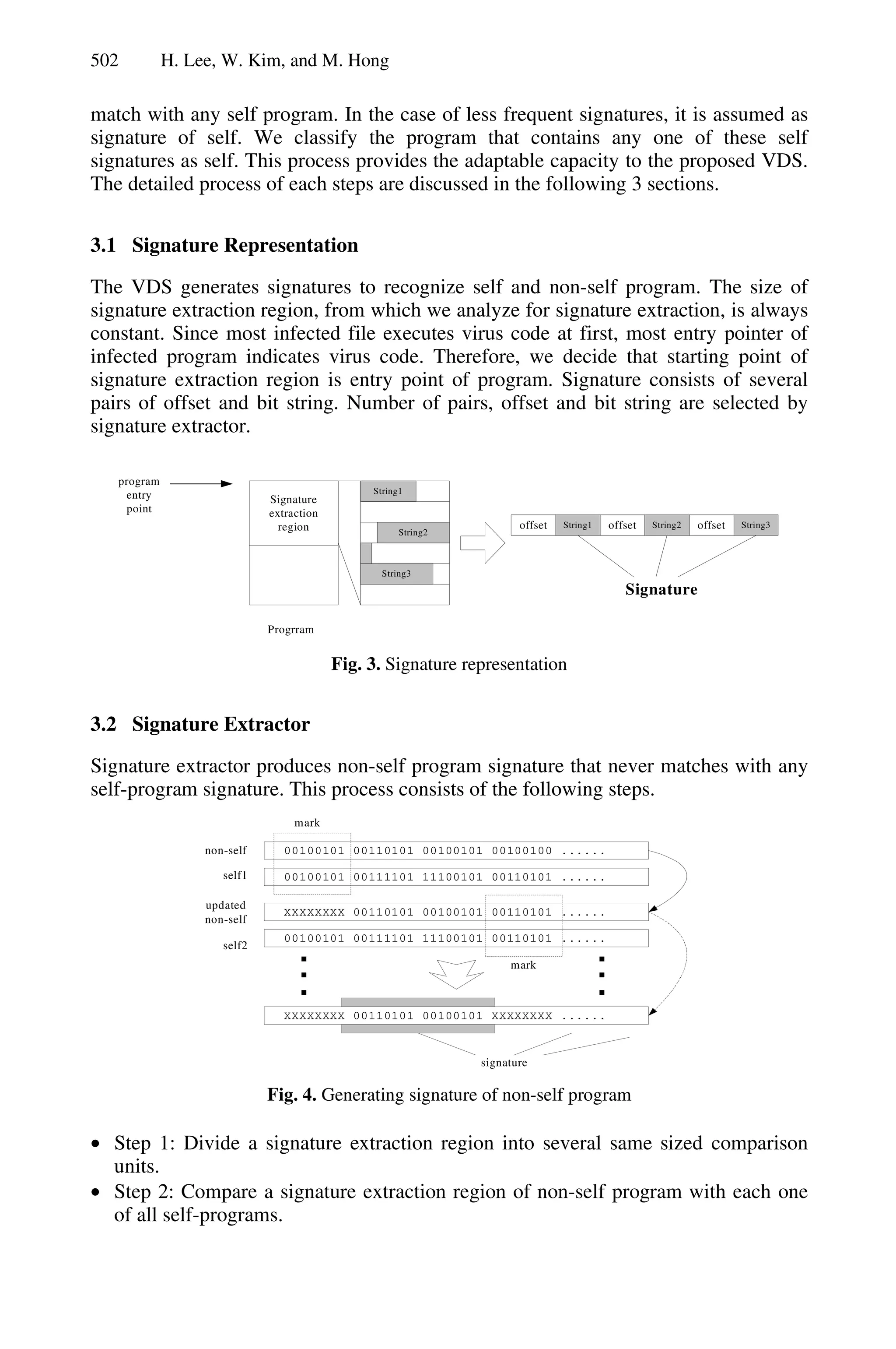 502 H. Lee, W. Kim, and M. Hong
match with any self program. In the case of less frequent signatures, it is assumed as
signature of self. We classify the program that contains any one of these self
signatures as self. This process provides the adaptable capacity to the proposed VDS.
The detailed process of each steps are discussed in the following 3 sections.
3.1 Signature Representation
The VDS generates signatures to recognize self and non-self program. The size of
signature extraction region, from which we analyze for signature extraction, is always
constant. Since most infected file executes virus code at first, most entry pointer of
infected program indicates virus code. Therefore, we decide that starting point of
signature extraction region is entry point of program. Signature consists of several
pairs of offset and bit string. Number of pairs, offset and bit string are selected by
signature extractor.
Signature
extraction
region
String1
String2
String3
String1
Signature
offset offset String2 offset String3
Progrram
program
entry
point
Fig. 3. Signature representation
3.2 Signature Extractor
Signature extractor produces non-self program signature that never matches with any
self-program signature. This process consists of the following steps.
00100101 00110101 00100101 00100100 ......
self1
non-self
00100101 00111101 11100101 00110101 ......
mark
XXXXXXXX 00110101 00100101 00110101 ......
00100101 00111101 11100101 00110101 ......
self2
mark
XXXXXXXX 00110101 00100101 XXXXXXXX ......
signature
updated
non-self
...
...
Fig. 4. Generating signature of non-self program
• Step 1: Divide a signature extraction region into several same sized comparison
units.
• Step 2: Compare a signature extraction region of non-self program with each one
of all self-programs.
 