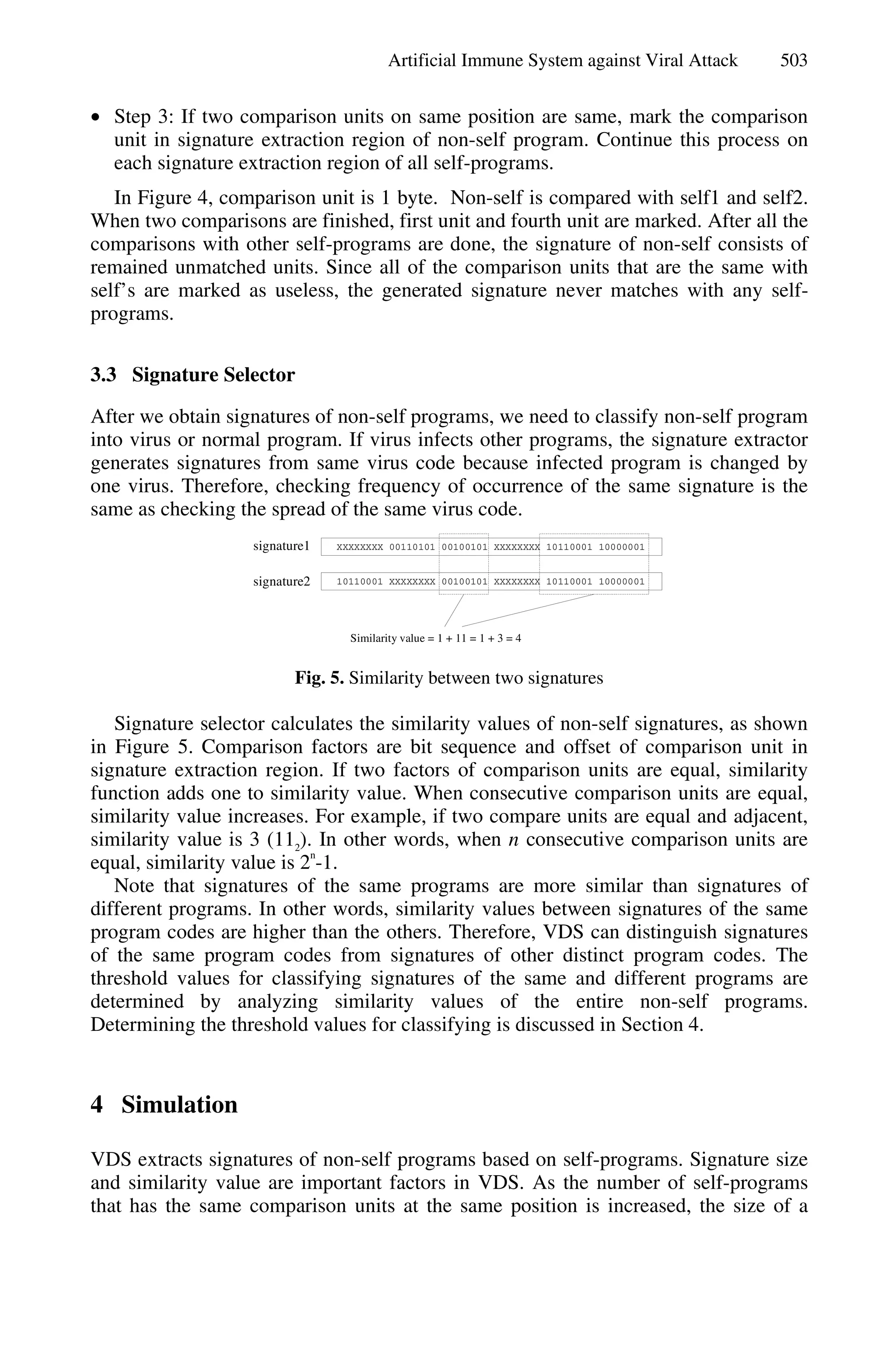 Artificial Immune System against Viral Attack 503
• Step 3: If two comparison units on same position are same, mark the comparison
unit in signature extraction region of non-self program. Continue this process on
each signature extraction region of all self-programs.
In Figure 4, comparison unit is 1 byte. Non-self is compared with self1 and self2.
When two comparisons are finished, first unit and fourth unit are marked. After all the
comparisons with other self-programs are done, the signature of non-self consists of
remained unmatched units. Since all of the comparison units that are the same with
self’s are marked as useless, the generated signature never matches with any self-
programs.
3.3 Signature Selector
After we obtain signatures of non-self programs, we need to classify non-self program
into virus or normal program. If virus infects other programs, the signature extractor
generates signatures from same virus code because infected program is changed by
one virus. Therefore, checking frequency of occurrence of the same signature is the
same as checking the spread of the same virus code.
10110001 XXXXXXXX 00100101 XXXXXXXX 10110001 10000001
XXXXXXXX 00110101 00100101 XXXXXXXX 10110001 10000001signature1
signature2
Similarity value = 1 + 11 = 1 + 3 = 4
Fig. 5. Similarity between two signatures
Signature selector calculates the similarity values of non-self signatures, as shown
in Figure 5. Comparison factors are bit sequence and offset of comparison unit in
signature extraction region. If two factors of comparison units are equal, similarity
function adds one to similarity value. When consecutive comparison units are equal,
similarity value increases. For example, if two compare units are equal and adjacent,
similarity value is 3 (112
). In other words, when n consecutive comparison units are
equal, similarity value is 2
n
-1.
Note that signatures of the same programs are more similar than signatures of
different programs. In other words, similarity values between signatures of the same
program codes are higher than the others. Therefore, VDS can distinguish signatures
of the same program codes from signatures of other distinct program codes. The
threshold values for classifying signatures of the same and different programs are
determined by analyzing similarity values of the entire non-self programs.
Determining the threshold values for classifying is discussed in Section 4.
4 Simulation
VDS extracts signatures of non-self programs based on self-programs. Signature size
and similarity value are important factors in VDS. As the number of self-programs
that has the same comparison units at the same position is increased, the size of a
 