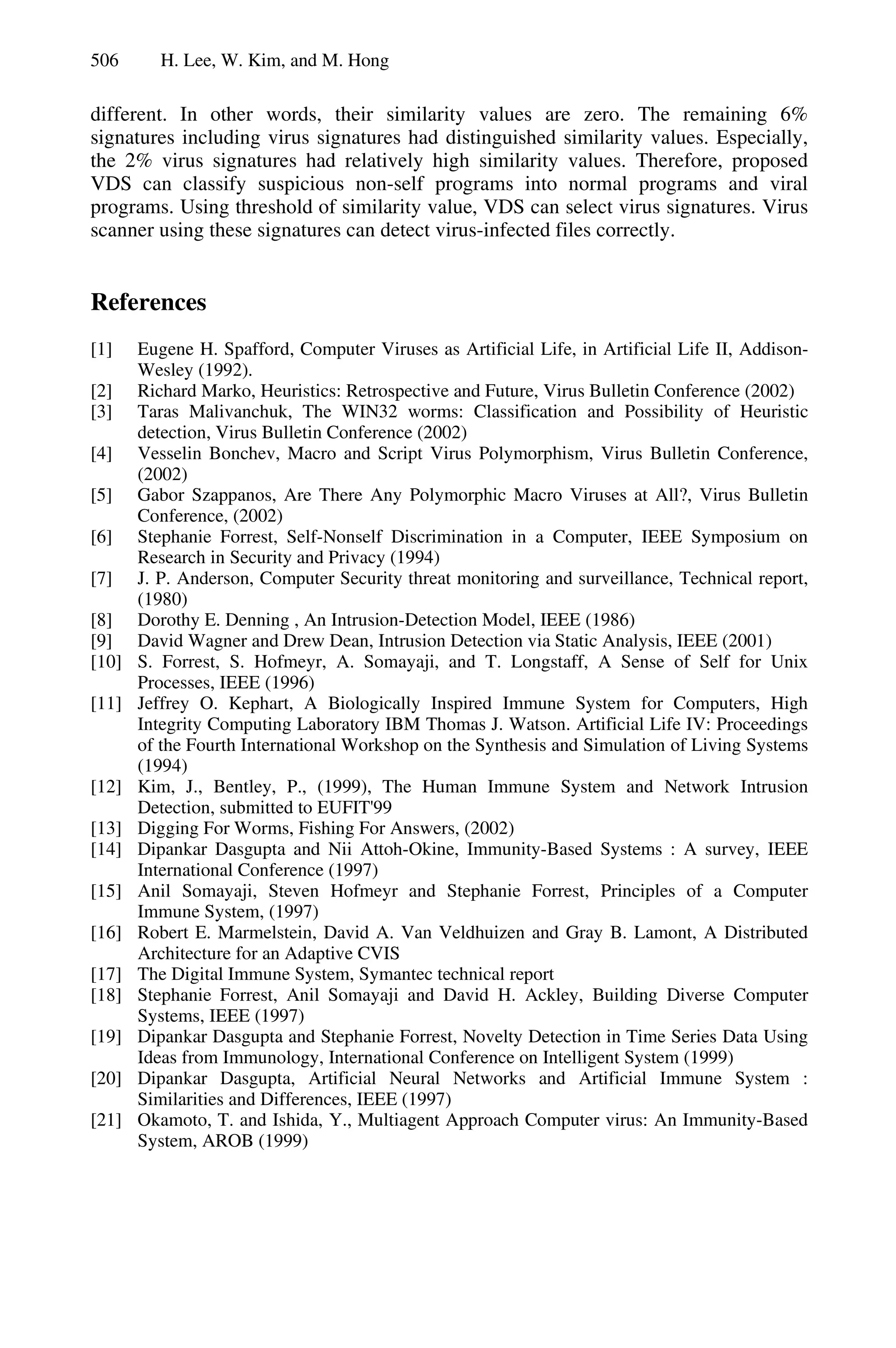 506 H. Lee, W. Kim, and M. Hong
different. In other words, their similarity values are zero. The remaining 6%
signatures including virus signatures had distinguished similarity values. Especially,
the 2% virus signatures had relatively high similarity values. Therefore, proposed
VDS can classify suspicious non-self programs into normal programs and viral
programs. Using threshold of similarity value, VDS can select virus signatures. Virus
scanner using these signatures can detect virus-infected files correctly.
References
[1] Eugene H. Spafford, Computer Viruses as Artificial Life, in Artificial Life II, Addison-
Wesley (1992).
[2] Richard Marko, Heuristics: Retrospective and Future, Virus Bulletin Conference (2002)
[3] Taras Malivanchuk, The WIN32 worms: Classification and Possibility of Heuristic
detection, Virus Bulletin Conference (2002)
[4] Vesselin Bonchev, Macro and Script Virus Polymorphism, Virus Bulletin Conference,
(2002)
[5] Gabor Szappanos, Are There Any Polymorphic Macro Viruses at All?, Virus Bulletin
Conference, (2002)
[6] Stephanie Forrest, Self-Nonself Discrimination in a Computer, IEEE Symposium on
Research in Security and Privacy (1994)
[7] J. P. Anderson, Computer Security threat monitoring and surveillance, Technical report,
(1980)
[8] Dorothy E. Denning , An Intrusion-Detection Model, IEEE (1986)
[9] David Wagner and Drew Dean, Intrusion Detection via Static Analysis, IEEE (2001)
[10] S. Forrest, S. Hofmeyr, A. Somayaji, and T. Longstaff, A Sense of Self for Unix
Processes, IEEE (1996)
[11] Jeffrey O. Kephart, A Biologically Inspired Immune System for Computers, High
Integrity Computing Laboratory IBM Thomas J. Watson. Artificial Life IV: Proceedings
of the Fourth International Workshop on the Synthesis and Simulation of Living Systems
(1994)
[12] Kim, J., Bentley, P., (1999), The Human Immune System and Network Intrusion
Detection, submitted to EUFIT'99
[13] Digging For Worms, Fishing For Answers, (2002)
[14] Dipankar Dasgupta and Nii Attoh-Okine, Immunity-Based Systems : A survey, IEEE
International Conference (1997)
[15] Anil Somayaji, Steven Hofmeyr and Stephanie Forrest, Principles of a Computer
Immune System, (1997)
[16] Robert E. Marmelstein, David A. Van Veldhuizen and Gray B. Lamont, A Distributed
Architecture for an Adaptive CVIS
[17] The Digital Immune System, Symantec technical report
[18] Stephanie Forrest, Anil Somayaji and David H. Ackley, Building Diverse Computer
Systems, IEEE (1997)
[19] Dipankar Dasgupta and Stephanie Forrest, Novelty Detection in Time Series Data Using
Ideas from Immunology, International Conference on Intelligent System (1999)
[20] Dipankar Dasgupta, Artificial Neural Networks and Artificial Immune System :
Similarities and Differences, IEEE (1997)
[21] Okamoto, T. and Ishida, Y., Multiagent Approach Computer virus: An Immunity-Based
System, AROB (1999)
 