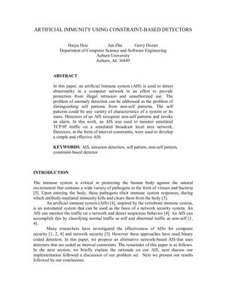 ARTIFICIAL IMMUNITY USING CONSTRAINT-BASED DETECTORS
Haiyu Hou Jun Zhu Gerry Dozier
Department of Computer Science and Software Engineering
Auburn University
Auburn, AL 36849
ABSTRACT
In this paper, an artificial Immune system (AIS) is used to detect
abnormality in a computer network in an effort to provide
protection from illegal intrusion and unauthorized use. The
problem of anomaly detection can be addressed as the problem of
distinguishing self patterns from non-self patterns. The self
patterns could be any variety of characteristics of a system or its
users. Detectors of an AIS recognize non-self patterns and invoke
an alarm. In this work, an AIS was used to monitor simulated
TCP/IP traffic on a simulated broadcast local area network.
Detectors, in the form of interval constraints, were used to develop
a simple and effective AIS.
KEYWORDS: AIS, intrusion detection, self pattern, non-self pattern,
constraint-based detector
INTRODUCTION
The immune system is critical in protecting the human body against the natural
environment that contains a wide variety of pathogens in the form of viruses and bacteria
[5]. Upon entering the body, these pathogens elicit immune system responses, during
which antibody-mediated immunity kills and clears them from the body [5].
An artificial immune system (AIS) [4], inspired by the vertebrate immune system,
is an automated system that can be used as the basis of a network security system. An
AIS can monitor the traffic on a network and detect suspicious behavior [4]. An AIS can
accomplish this by classifying normal traffic as self and abnormal traffic as non-self [1,
4].
Many researchers have investigated the effectiveness of AISs for computer
security [1, 2, 4] and network security [3]. However these approaches have used binary
coded detectors. In this paper, we propose an alternative network-based AIS that uses
detectors that are coded as interval constraints. Τhe remainder of this paper is as follows.
In the next section, we briefly explain the rationale on our AIS, next discuss our
implementation followed a discussion of our problem set. Next we present our results
followed by our conclusions.
 