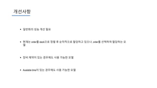 개선사항
 일반화의 성능 개선 필요
 현재는 order를 slack으로 정렬 후 순차적으로 할당하고 있으나, order를 선택하여 할당하는 모
델
 장비 제약이 있는 경우에도 사용 가능한 모델
 Available time이 있는 경우에도 사용 가능한 모델
 