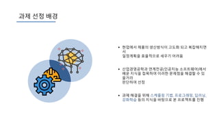 과제 선정 배경
 현업에서 제품의 생산방식이 고도화 되고 복잡해지면
서
일정계획을 효율적으로 세우기 어려움
 산업경영공학과 연계전공(인공지능 소프트웨어)에서
배운 지식을 접목하여 이러한 문제점을 해결할 수 있
을거라
판단하여 선정
 과제 해결을 위해 스케줄링 기법, 프로그래밍, 딥러닝,
강화학습 등의 지식을 바탕으로 본 프로젝트를 진행
 