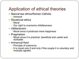 Application of ethical theories
 Natural law ethics/Roman Catholic
   Immoral
 Situational ethics
   Moral
   Our right to overcome childlessness
 Utilitarianism
   Moral since it produces more happiness
 Pragmatism
   Moral since it is practical, beneficial and useful and
    workable
 Immanual Kant
   Principle of autonomy
   It is moral only if and only if the couple it is voluntary and
    mutually agreed.
 