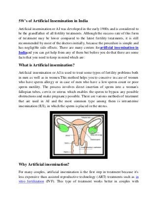 5W’s of Artificial Insemination in India
Artificial insemination or AI was developed in the early 1900s and is considered to
be the grandfather of all fertility treatments. Although the success rate of this form
of treatment may be lower compared to the latest fertility treatments, it is still
recommended by most of the doctors initially, because the procedure is simple and
has negligible side effects. There are many centers forartificial insemination in
Indiaand you can get help from any of them but before you do that there are some
facts that you need to keep in mind which are:
What is Artificial insemination?
Artificial insemination or AI is used to treat some types of fertility problems both
in men as well as in women.This method helps you to conceive in case of women
who have sperm allergy or in case of men who have a low sperm count or poor
sperm motility. The process involves direct insertion of sperm into a woman's
fallopian tubes, cervix or uterus which enables the sperm to bypass any possible
obstructions and make pregnancy possible. There are various methods of treatment
that are used in AI and the most common type among them is intrauterine
insemination (IUI), in which the sperm is placed in the uterus.
Why Artificial insemination?
For many couples, artificial insemination is the first step in treatment because it's
less expensive than assisted reproductive technology (ART) treatments such as in
vitro fertilization (IVF). This type of treatment works better in couples with
 