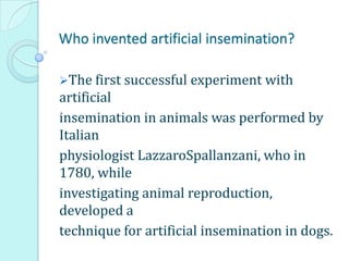 Who invented artificial insemination?
The first successful experiment with
artificial
insemination in animals was performed by
Italian
physiologist LazzaroSpallanzani, who in
1780, while
investigating animal reproduction,
developed a
technique for artificial insemination in dogs.
 