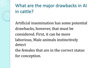 What are the major drawbacks in AI
in cattle?
Artificial insemination has some potential
drawbacks, however, that must be
considered. First, it can be more
laborious, Male animals instinctively
detect
the females that are in the correct status
for conception.
 