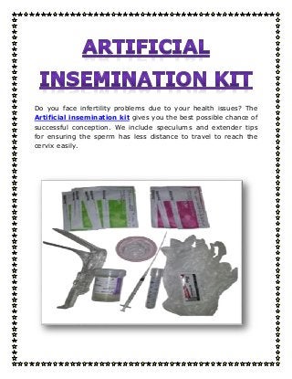 Do you face infertility problems due to your health issues? The
Artificial insemination kit gives you the best possible chance of
successful conception. We include speculums and extender tips
for ensuring the sperm has less distance to travel to reach the
cervix easily.
 