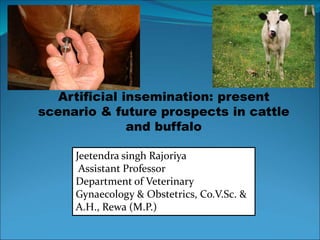 Artificial insemination: present
scenario & future prospects in cattle
and buffalo
Jeetendra singh Rajoriya
Assistant Professor
Department of Veterinary
Gynaecology & Obstetrics, Co.V.Sc. &
A.H., Rewa (M.P.)
 